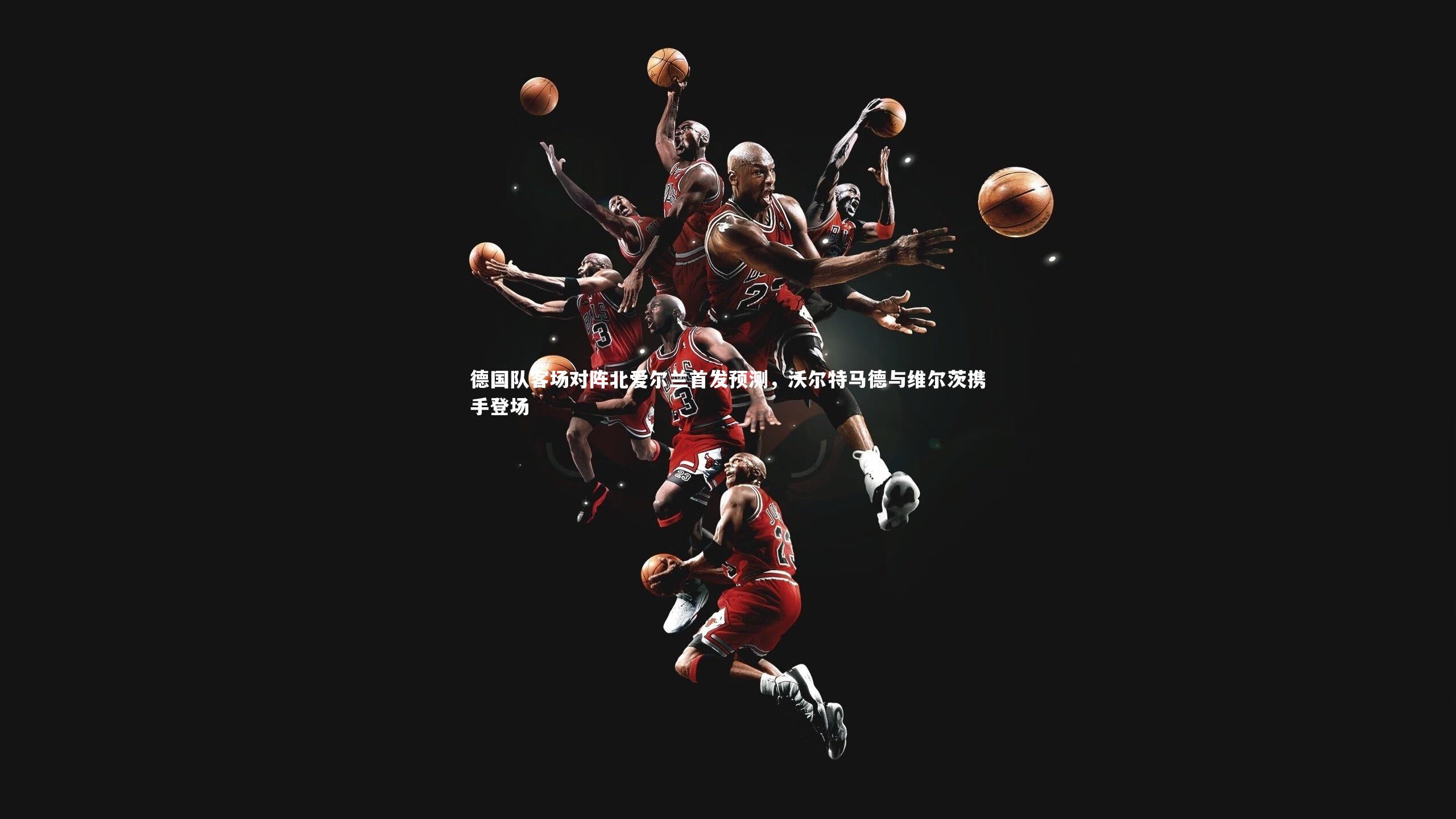 德国队客场对阵北爱尔兰首发预测，沃尔特马德与维尔茨携手登场